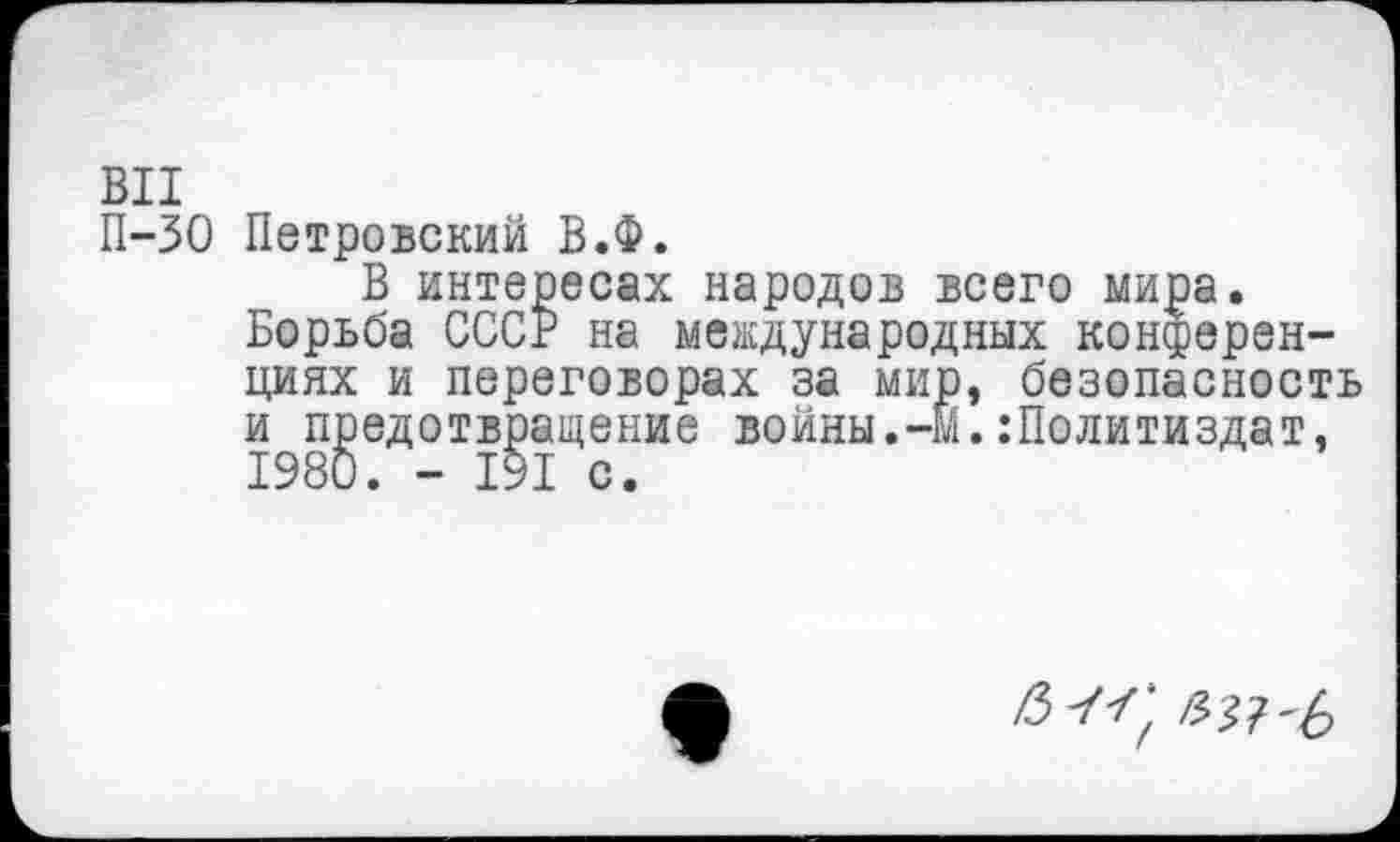 ﻿ВИ
П-30 Петровский В.Ф.
В интересах народов всего мира.
Борьба СССР на международных конференциях и переговорах за мир, безопасность и предотвращение войны.-М.:Политиздат, 1980. - 191 с.
